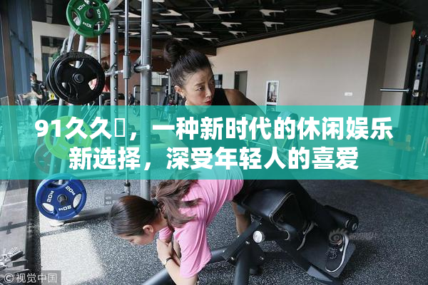 91久久擼，一种新时代的休闲娱乐新选择，深受年轻人的喜爱