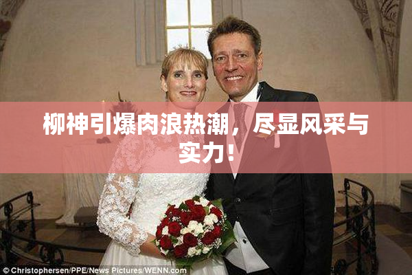 柳神引爆肉浪热潮，尽显风采与实力！