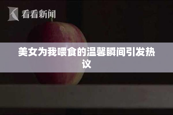 美女为我喂食的温馨瞬间引发热议