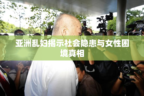 亚洲乱妇揭示社会隐患与女性困境真相