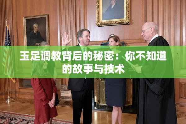 玉足调教背后的秘密：你不知道的故事与技术