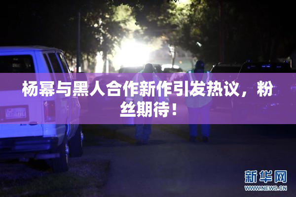 杨幂与黑人合作新作引发热议，粉丝期待！