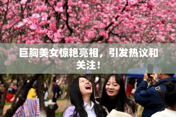 巨胸美女惊艳亮相，引发热议和关注！