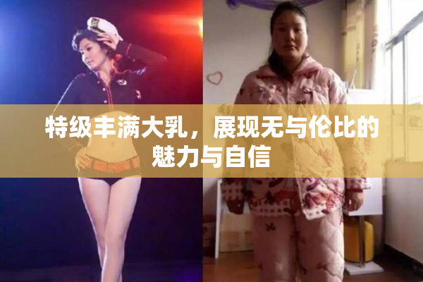 特级丰满大乳，展现无与伦比的魅力与自信