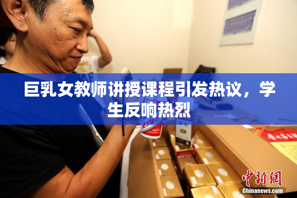 巨乳女教师讲授课程引发热议，学生反响热烈