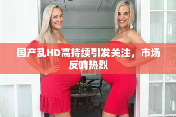 国产乱HD高持续引发关注，市场反响热烈
