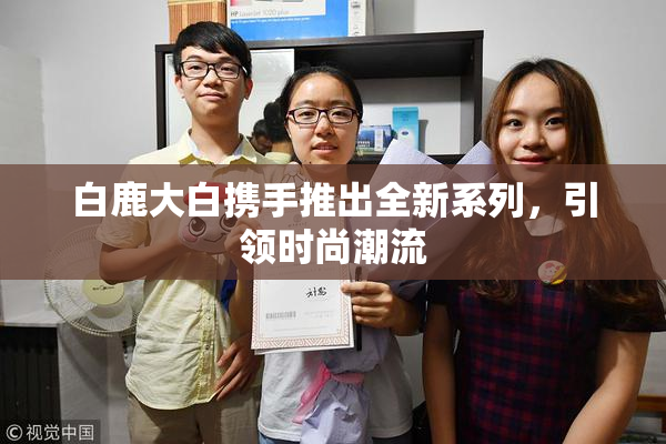白鹿大白携手推出全新系列，引领时尚潮流