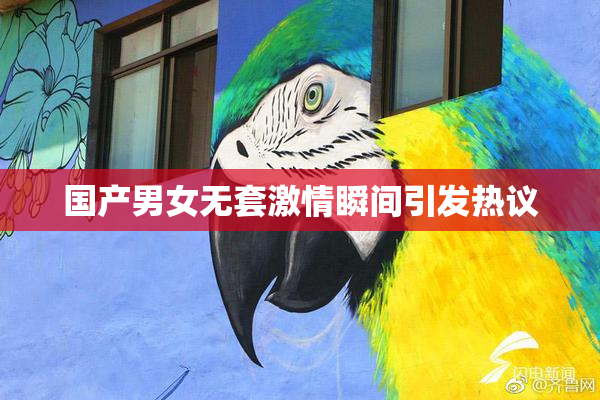 国产男女无套激情瞬间引发热议