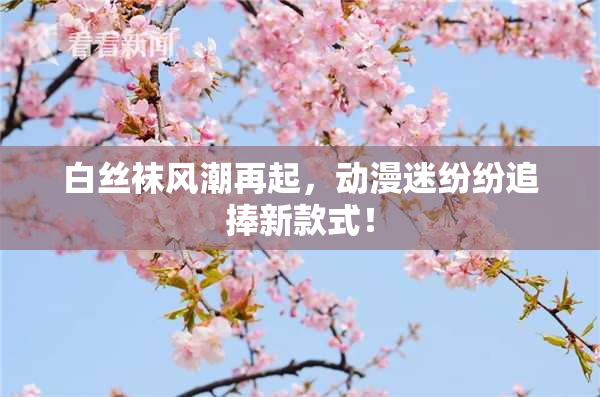 白丝袜风潮再起，动漫迷纷纷追捧新款式！