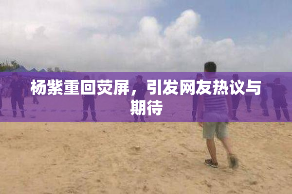 杨紫重回荧屏，引发网友热议与期待