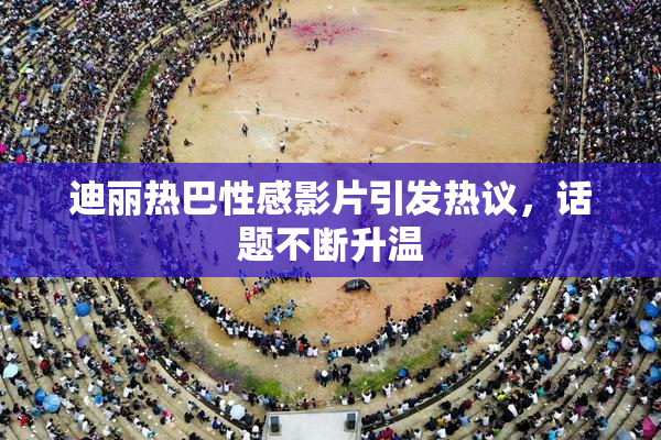 迪丽热巴性感影片引发热议，话题不断升温