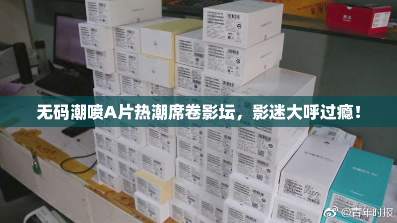 无码潮喷A片热潮席卷影坛，影迷大呼过瘾！