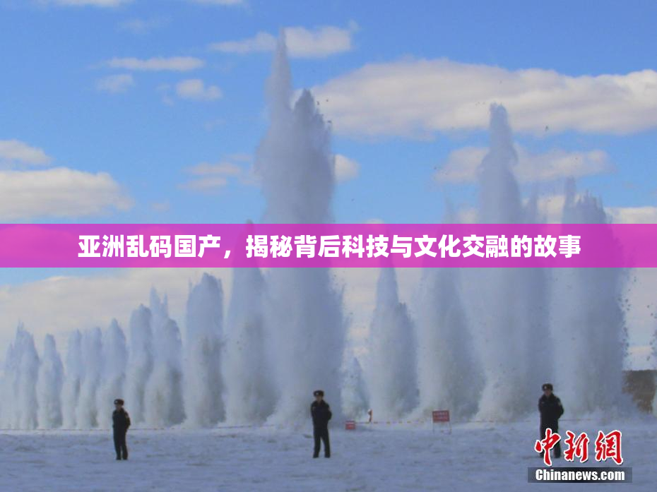亚洲乱码国产，揭秘背后科技与文化交融的故事