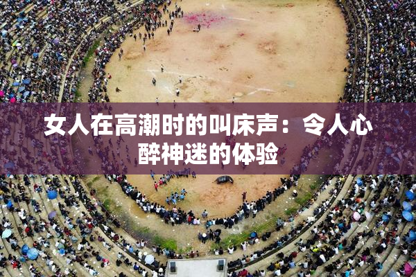 女人在高潮时的叫床声：令人心醉神迷的体验