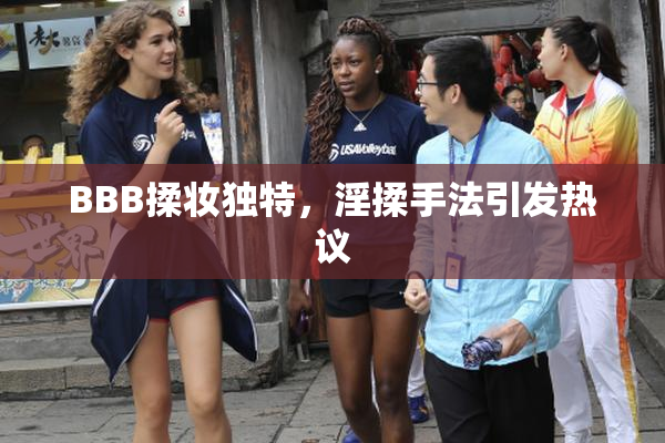 BBB揉妆独特，淫揉手法引发热议