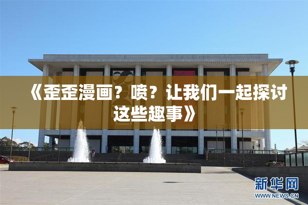 《歪歪漫画？喷？让我们一起探讨这些趣事》