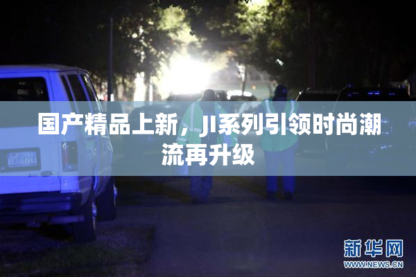 国产精品上新，JI系列引领时尚潮流再升级
