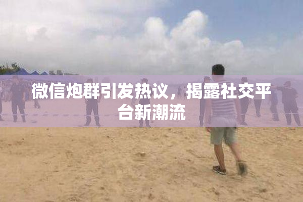 微信炮群引发热议，揭露社交平台新潮流
