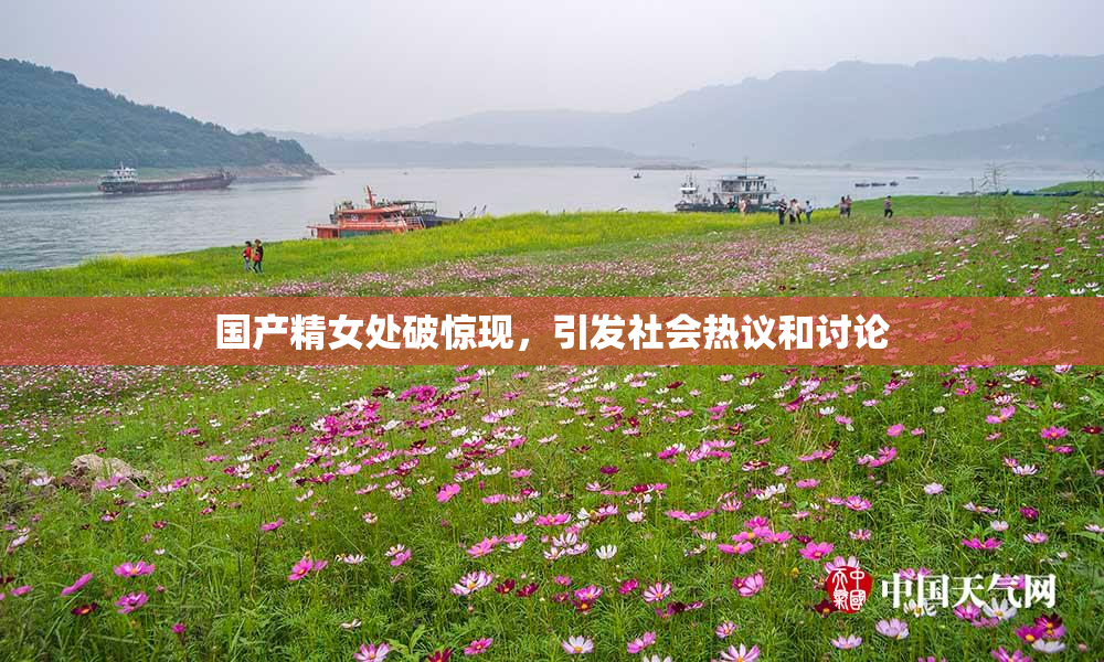 国产精女处破惊现，引发社会热议和讨论