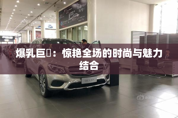 爆乳巨凥：惊艳全场的时尚与魅力结合