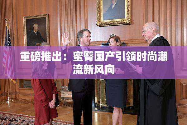 重磅推出：蜜臀国产引领时尚潮流新风向