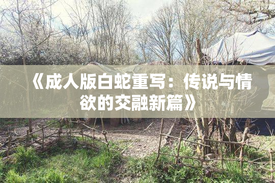 《成人版白蛇重写：传说与情欲的交融新篇》