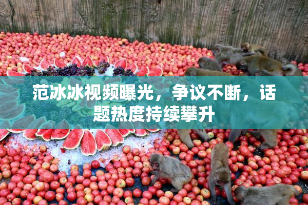 范冰冰视频曝光，争议不断，话题热度持续攀升