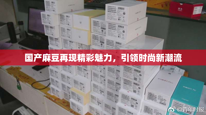 国产麻豆再现精彩魅力，引领时尚新潮流