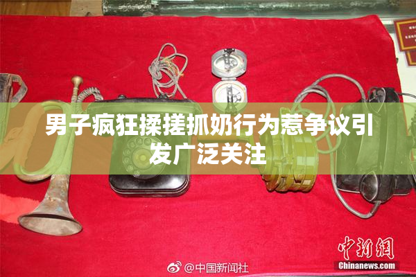 男子疯狂揉搓抓奶行为惹争议引发广泛关注