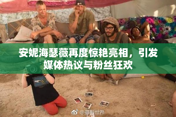 安妮海瑟薇再度惊艳亮相，引发媒体热议与粉丝狂欢