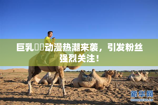巨乳❌‌动漫热潮来袭，引发粉丝强烈关注！