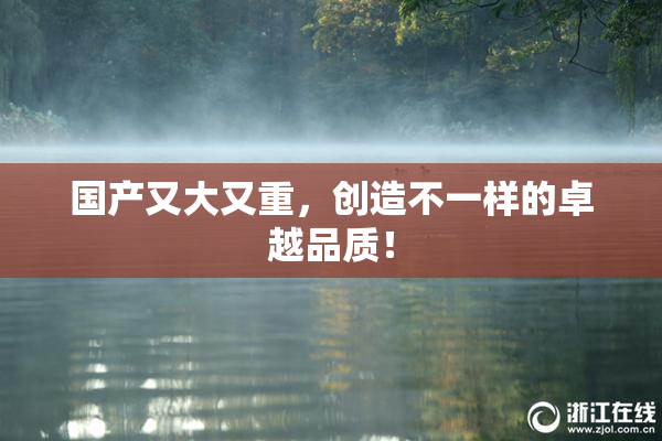 国产又大又重，创造不一样的卓越品质！