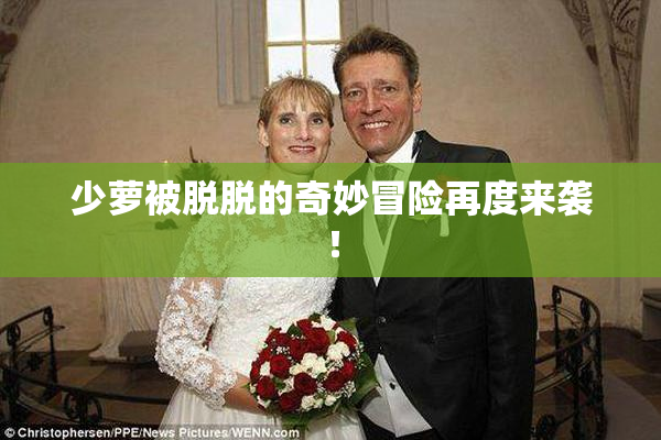 少萝被脱脱的奇妙冒险再度来袭！