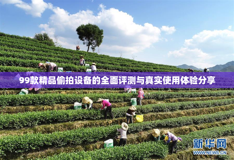 99款精品偷拍设备的全面评测与真实使用体验分享