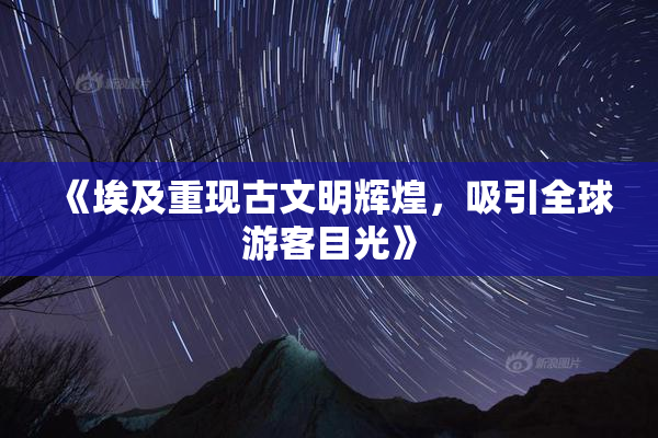 《埃及重现古文明辉煌，吸引全球游客目光》
