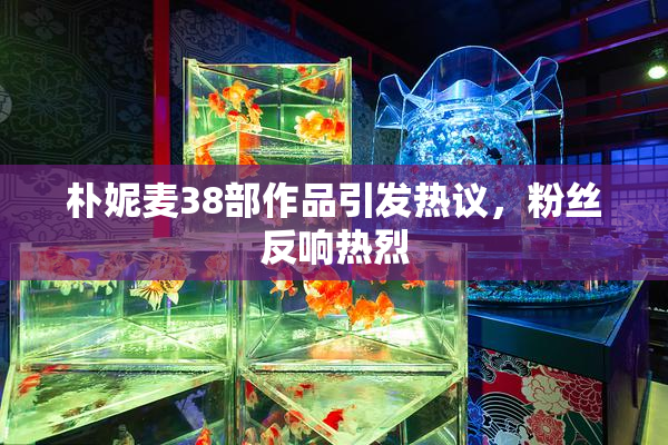 朴妮麦38部作品引发热议，粉丝反响热烈
