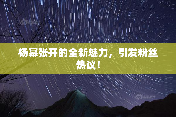杨幂张开的全新魅力，引发粉丝热议！