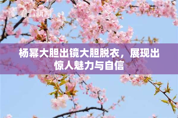 杨幂大胆出镜大胆脱衣，展现出惊人魅力与自信