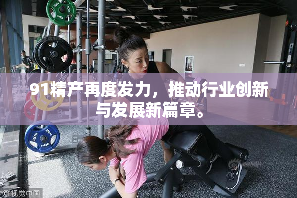 91精产再度发力，推动行业创新与发展新篇章。
