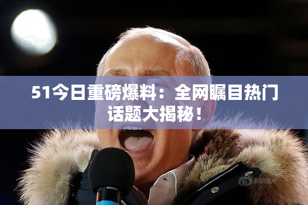 51今日重磅爆料：全网瞩目热门话题大揭秘！
