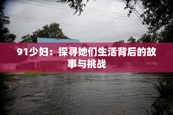 91少妇：探寻她们生活背后的故事与挑战