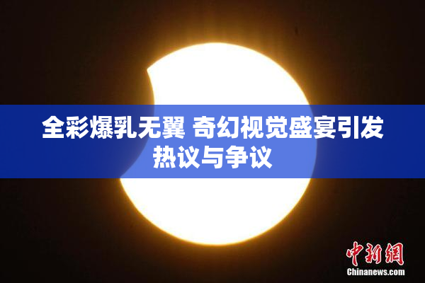 全彩爆乳无翼 奇幻视觉盛宴引发热议与争议