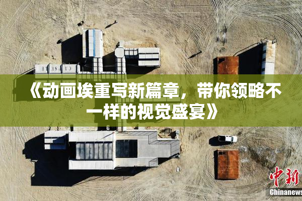 《动画埃重写新篇章，带你领略不一样的视觉盛宴》