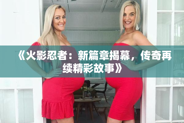 《火影忍者：新篇章揭幕，传奇再续精彩故事》