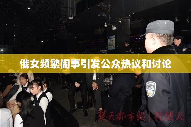 俄女频繁闹事引发公众热议和讨论