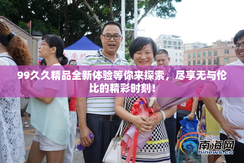 99久久精品全新体验等你来探索，尽享无与伦比的精彩时刻！