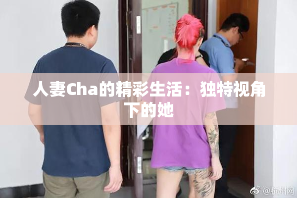人妻Cha的精彩生活：独特视角下的她