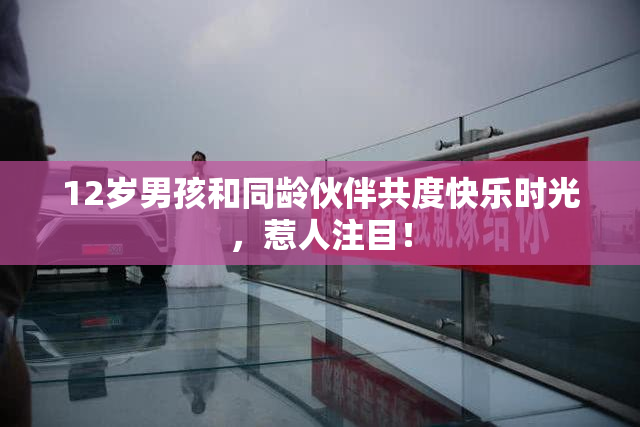 12岁男孩和同龄伙伴共度快乐时光，惹人注目！