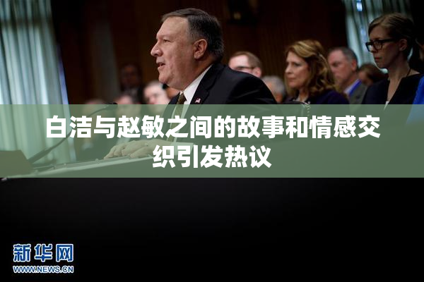 白洁与赵敏之间的故事和情感交织引发热议