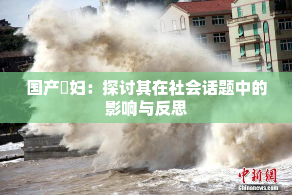 国产婬妇：探讨其在社会话题中的影响与反思